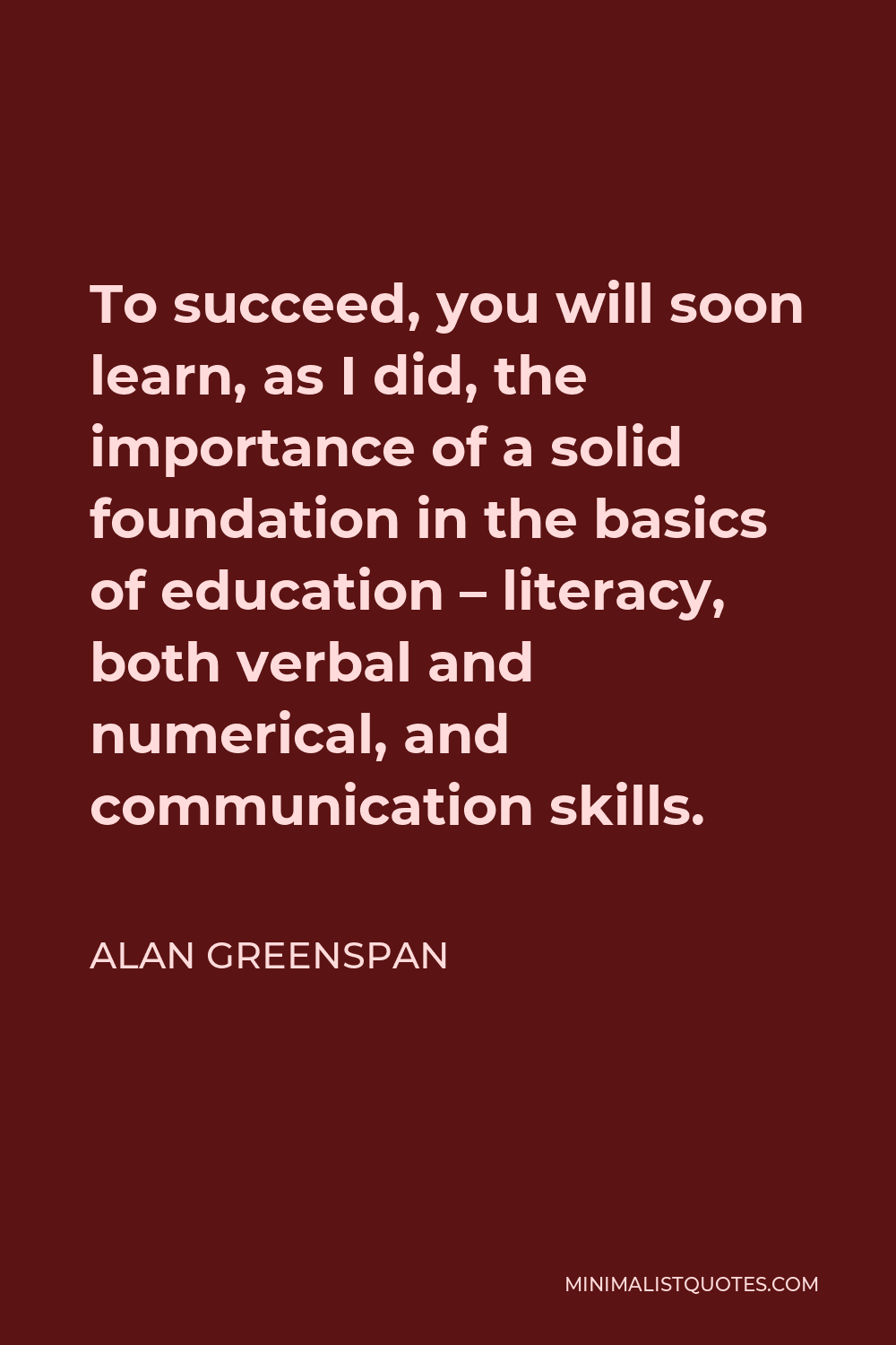 Alan Greenspan Quote - To succeed, you will soon learn, as I did, the importance of a solid foundation in the basics of education – literacy, both verbal and numerical, and communication skills.