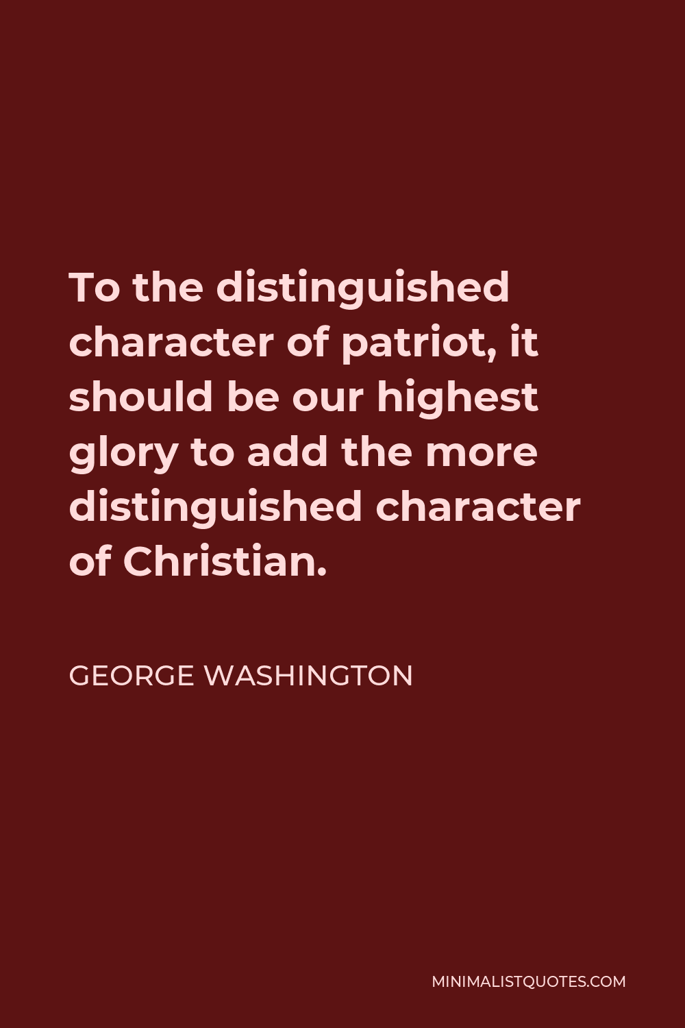 George Washington Quote - To the distinguished character of patriot, it should be our highest glory to add the more distinguished character of Christian.