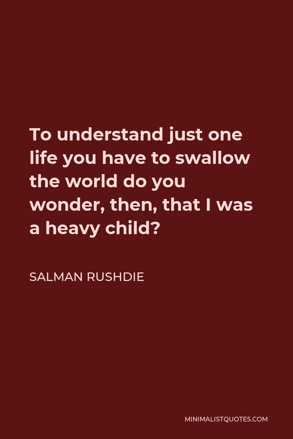 Salman Rushdie Quote - To understand just one life you have to swallow the world do you wonder, then, that I was a heavy child?