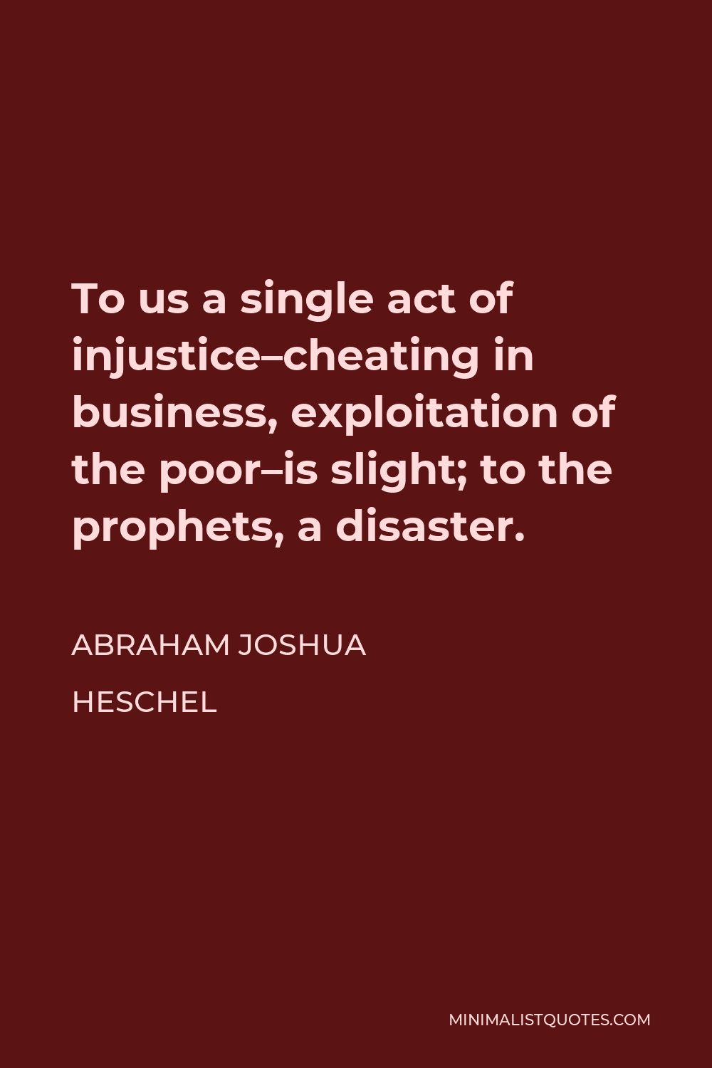Abraham Joshua Heschel Quote - To us a single act of injustice–cheating in business, exploitation of the poor–is slight; to the prophets, a disaster.