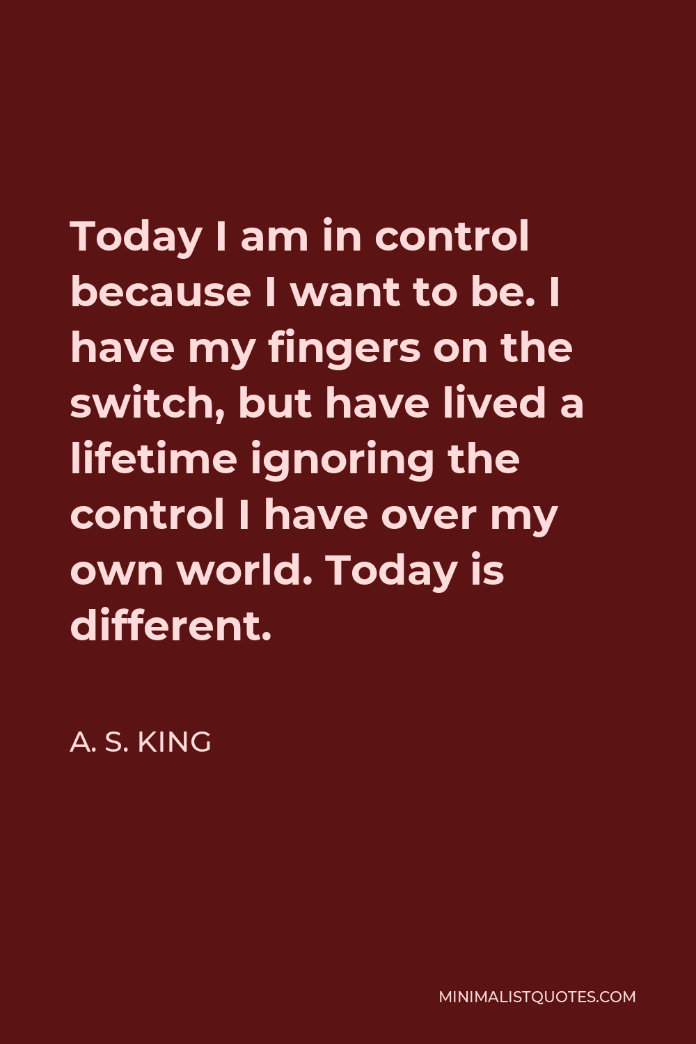 A. S. King Quote - Today I am in control because I want to be. I have my fingers on the switch, but have lived a lifetime ignoring the control I have over my own world. Today is different.