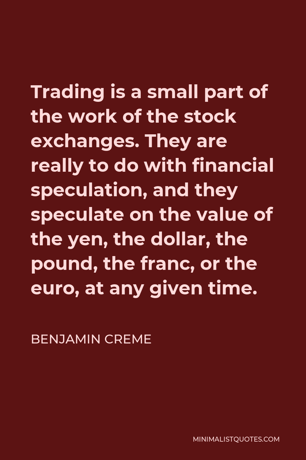 Benjamin Creme Quote - Trading is a small part of the work of the stock exchanges. They are really to do with financial speculation, and they speculate on the value of the yen, the dollar, the pound, the franc, or the euro, at any given time.