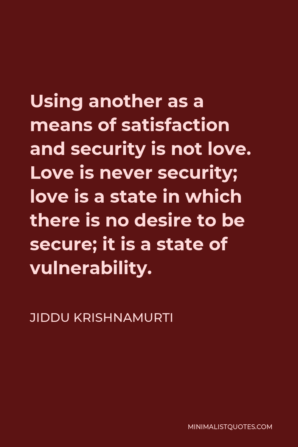 Jiddu Krishnamurti Quote - Using another as a means of satisfaction and security is not love. Love is never security; love is a state in which there is no desire to be secure; it is a state of vulnerability.