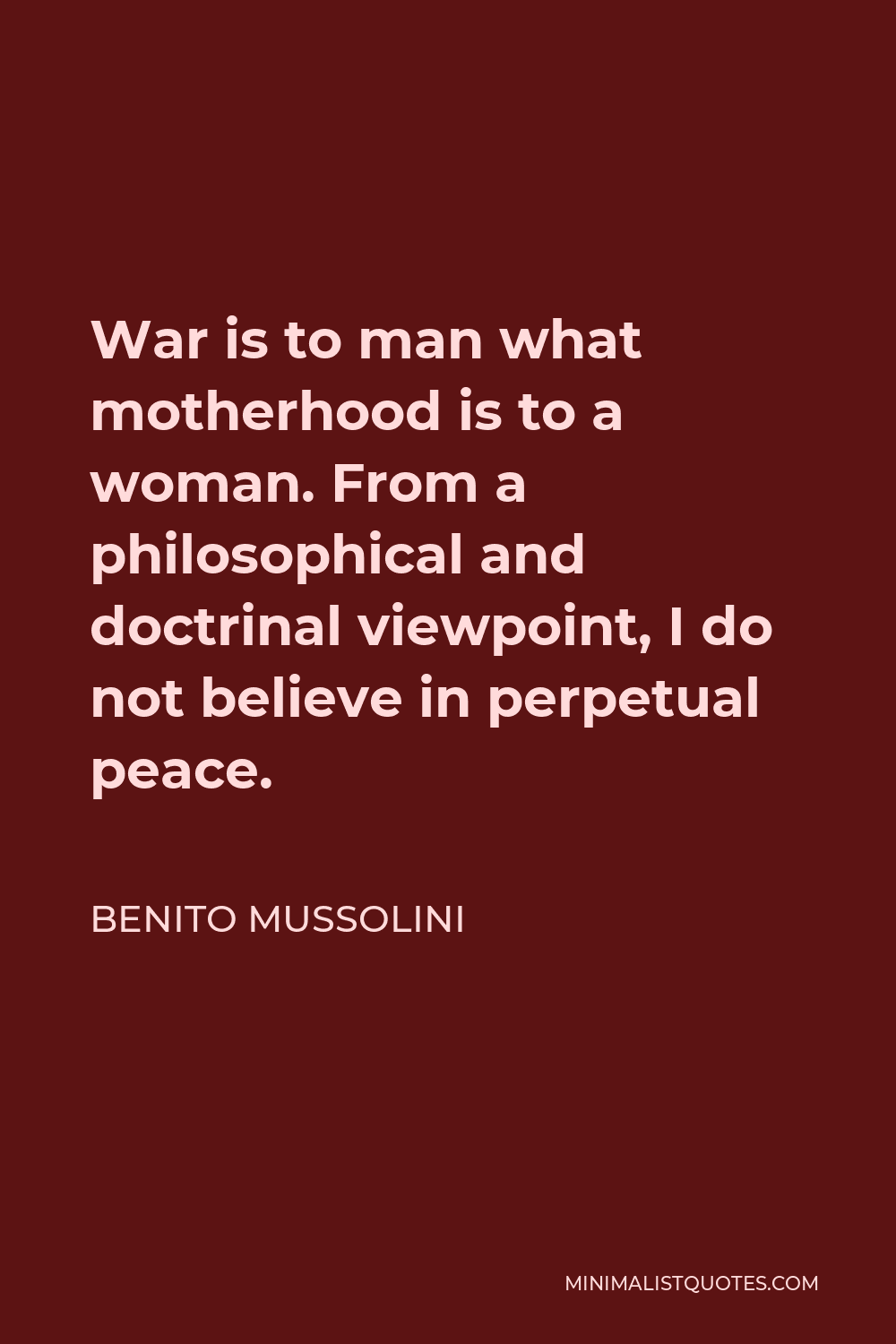 Benito Mussolini Quote - War is to man what motherhood is to a woman. From a philosophical and doctrinal viewpoint, I do not believe in perpetual peace.
