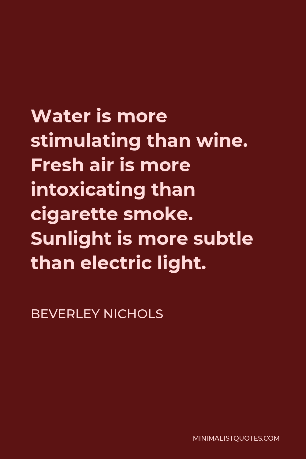 Beverley Nichols Quote - Water is more stimulating than wine. Fresh air is more intoxicating than cigarette smoke. Sunlight is more subtle than electric light.