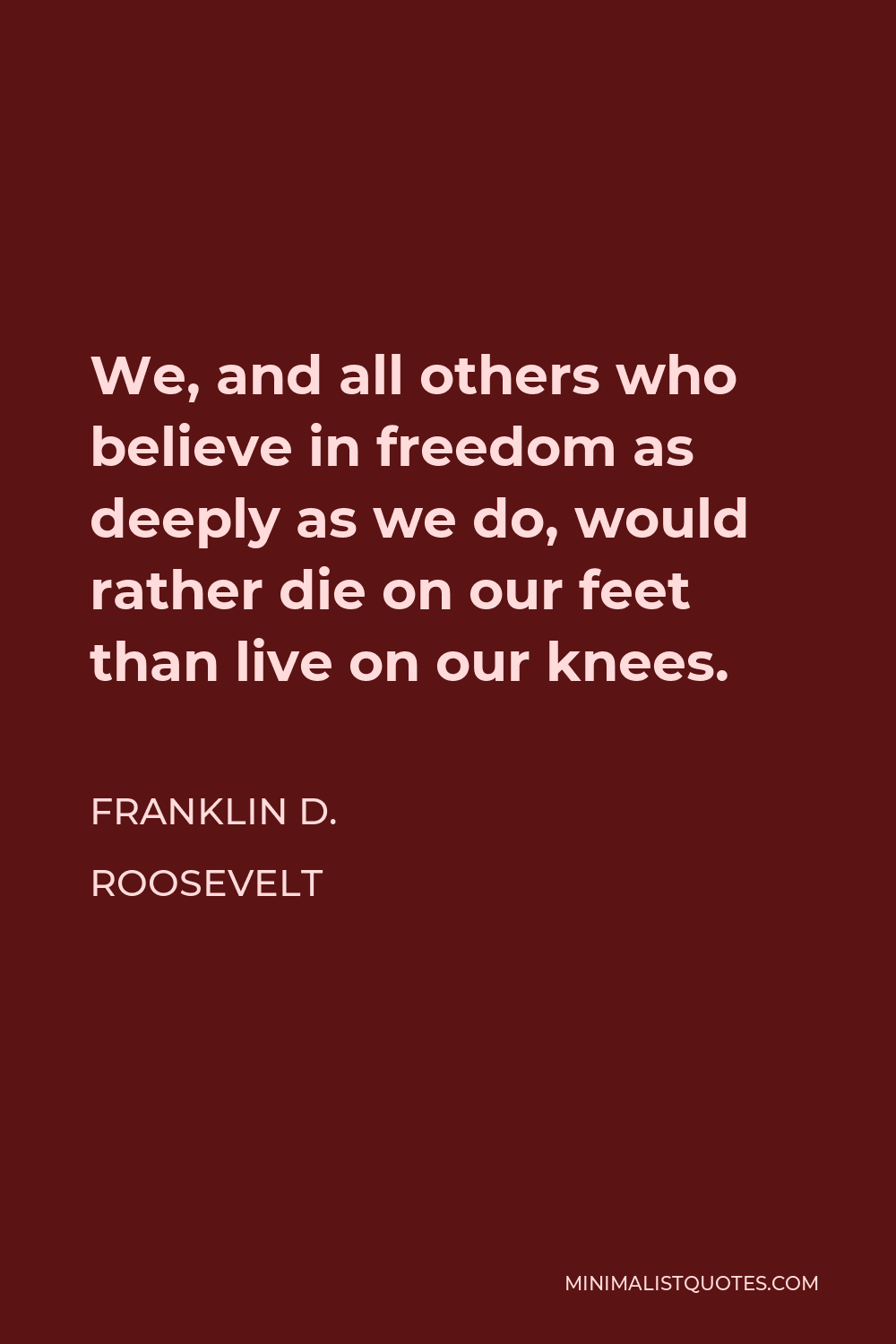 Franklin D. Roosevelt Quote - We, and all others who believe in freedom as deeply as we do, would rather die on our feet than live on our knees.