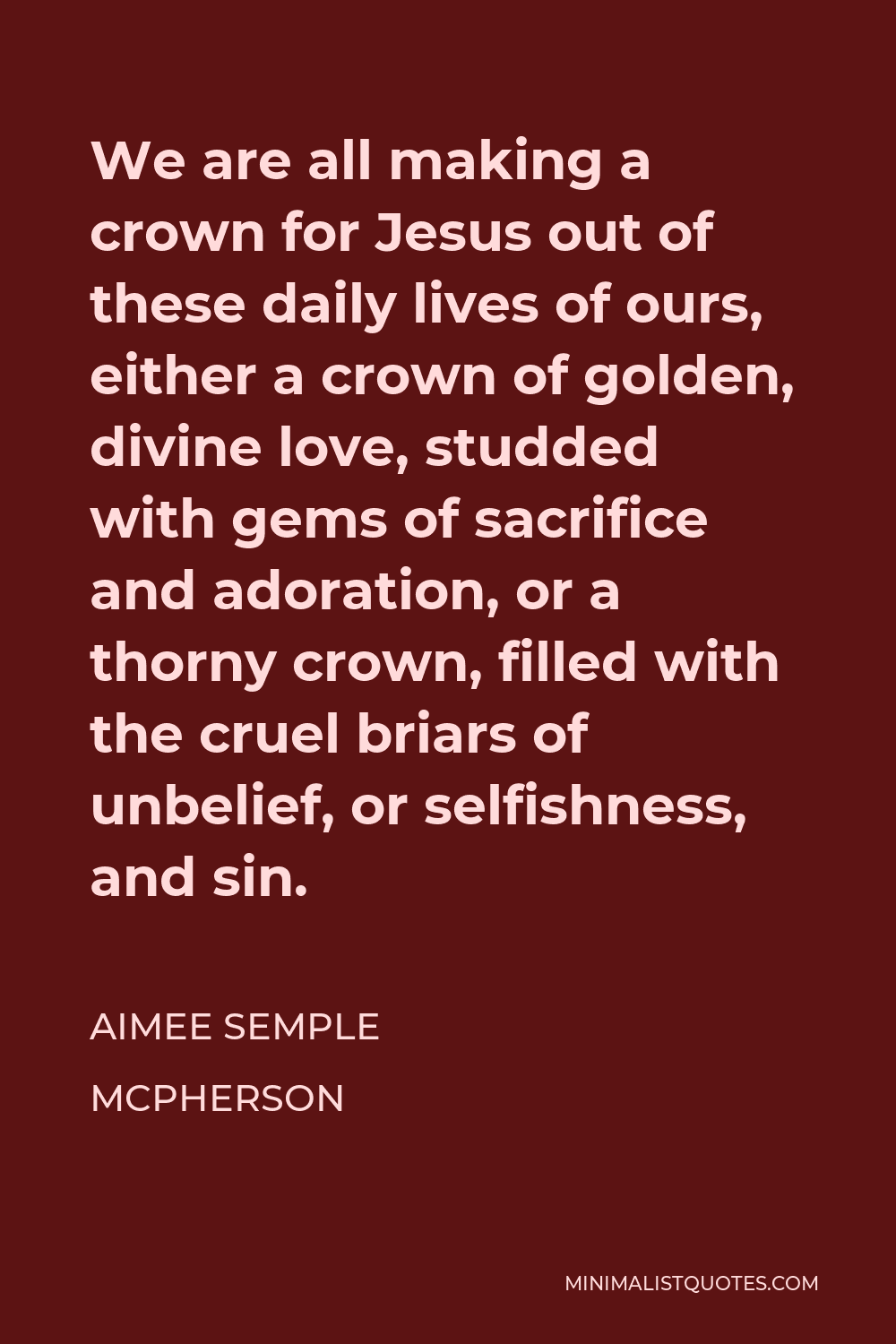 Aimee Semple McPherson Quote - We are all making a crown for Jesus out of these daily lives of ours, either a crown of golden, divine love, studded with gems of sacrifice and adoration, or a thorny crown, filled with the cruel briars of unbelief, or selfishness, and sin.