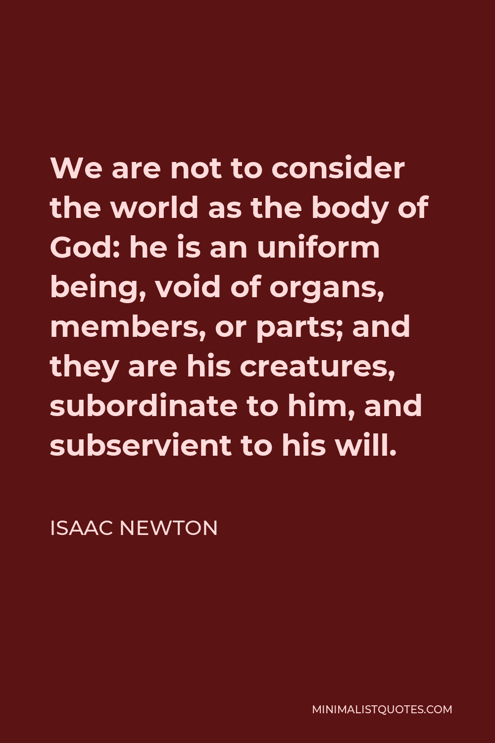 Isaac Newton Quote - We are not to consider the world as the body of God: he is an uniform being, void of organs, members, or parts; and they are his creatures, subordinate to him, and subservient to his will.