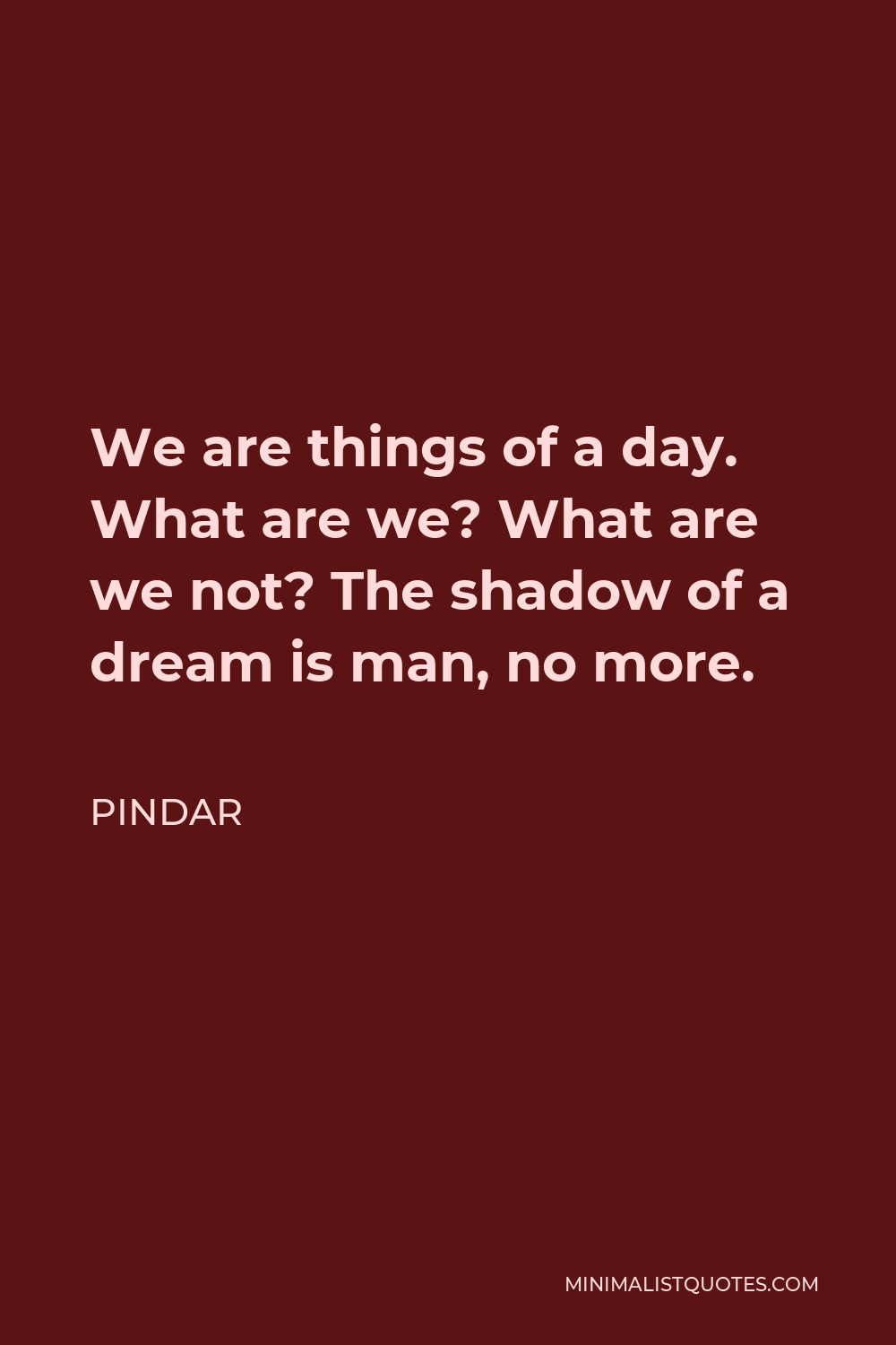 Pindar Quote - We are things of a day. What are we? What are we not? The shadow of a dream is man, no more.