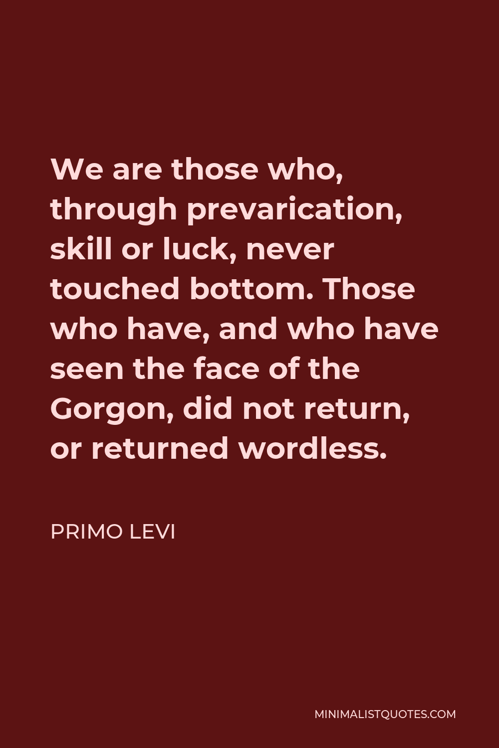 Primo Levi Quote - We are those who, through prevarication, skill or luck, never touched bottom. Those who have, and who have seen the face of the Gorgon, did not return, or returned wordless.