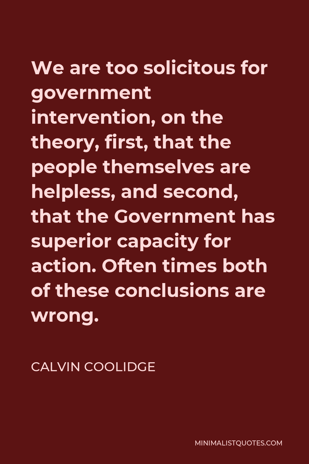 Calvin Coolidge Quote - We are too solicitous for government intervention, on the theory, first, that the people themselves are helpless, and second, that the Government has superior capacity for action. Often times both of these conclusions are wrong.