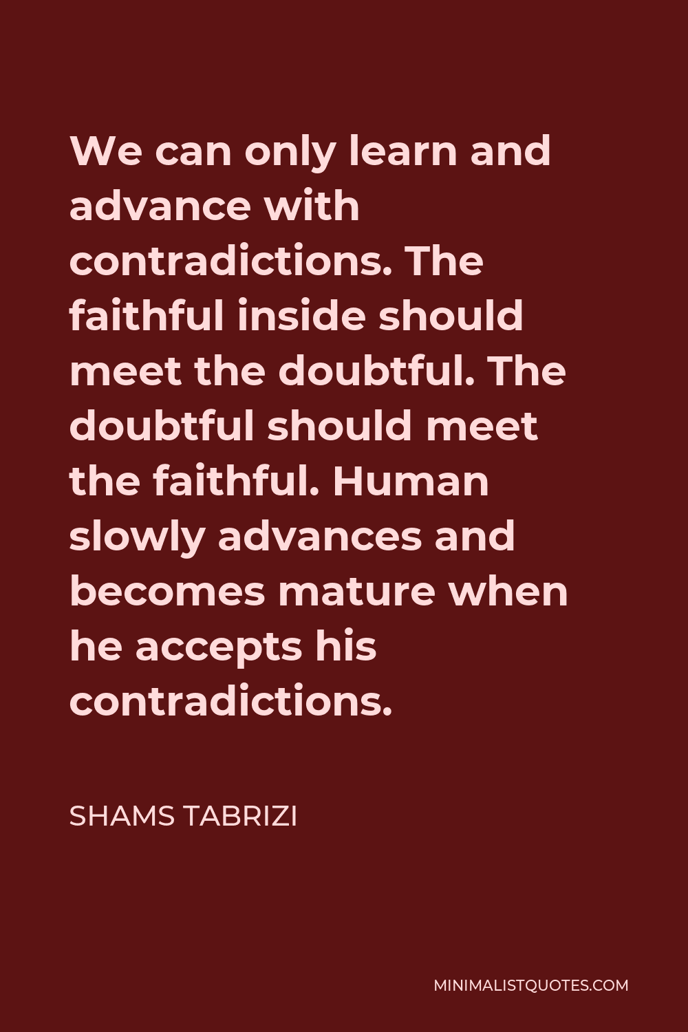 Shams Tabrizi Quote - We can only learn and advance with contradictions. The faithful inside should meet the doubtful. The doubtful should meet the faithful. Human slowly advances and becomes mature when he accepts his contradictions.