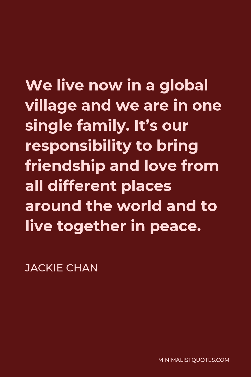 Jackie Chan Quote - We live now in a global village and we are in one single family. It’s our responsibility to bring friendship and love from all different places around the world and to live together in peace.