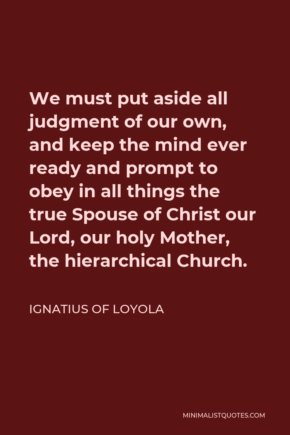 Ignatius of Loyola Quote - We must put aside all judgment of our own, and keep the mind ever ready and prompt to obey in all things the true Spouse of Christ our Lord, our holy Mother, the hierarchical Church.