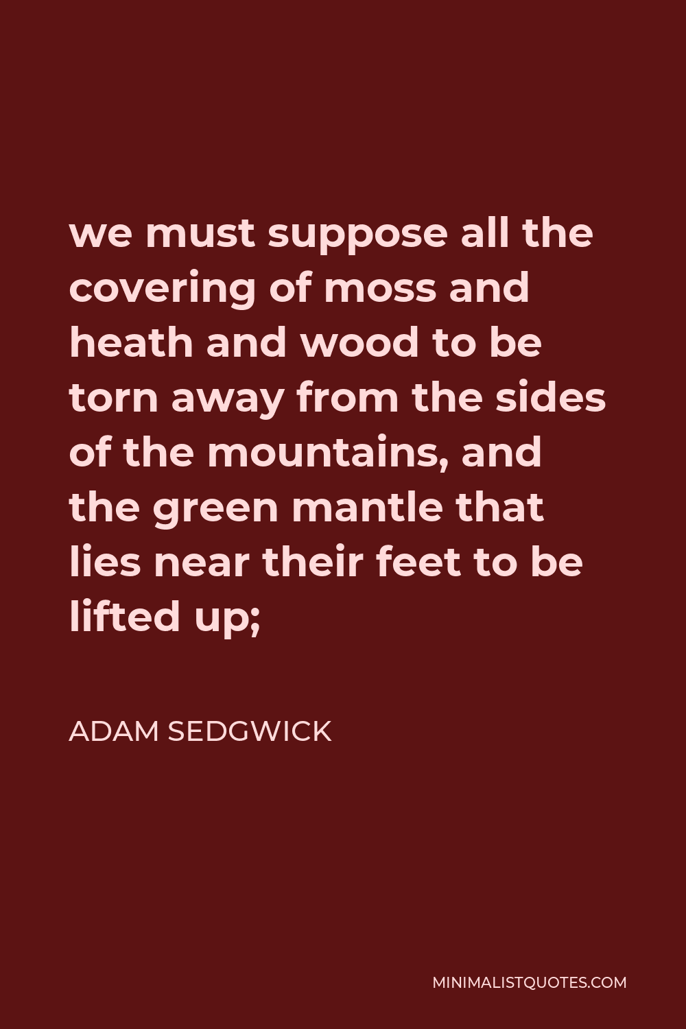 Adam Sedgwick Quote - we must suppose all the covering of moss and heath and wood to be torn away from the sides of the mountains, and the green mantle that lies near their feet to be lifted up;