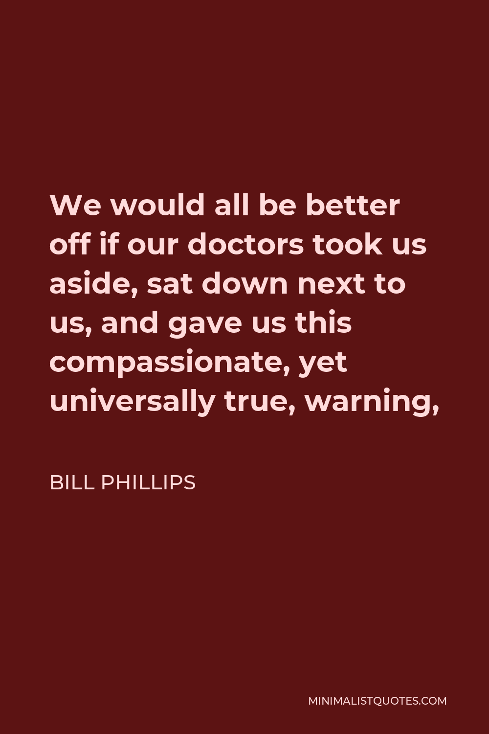 Bill Phillips Quote - We would all be better off if our doctors took us aside, sat down next to us, and gave us this compassionate, yet universally true, warning,