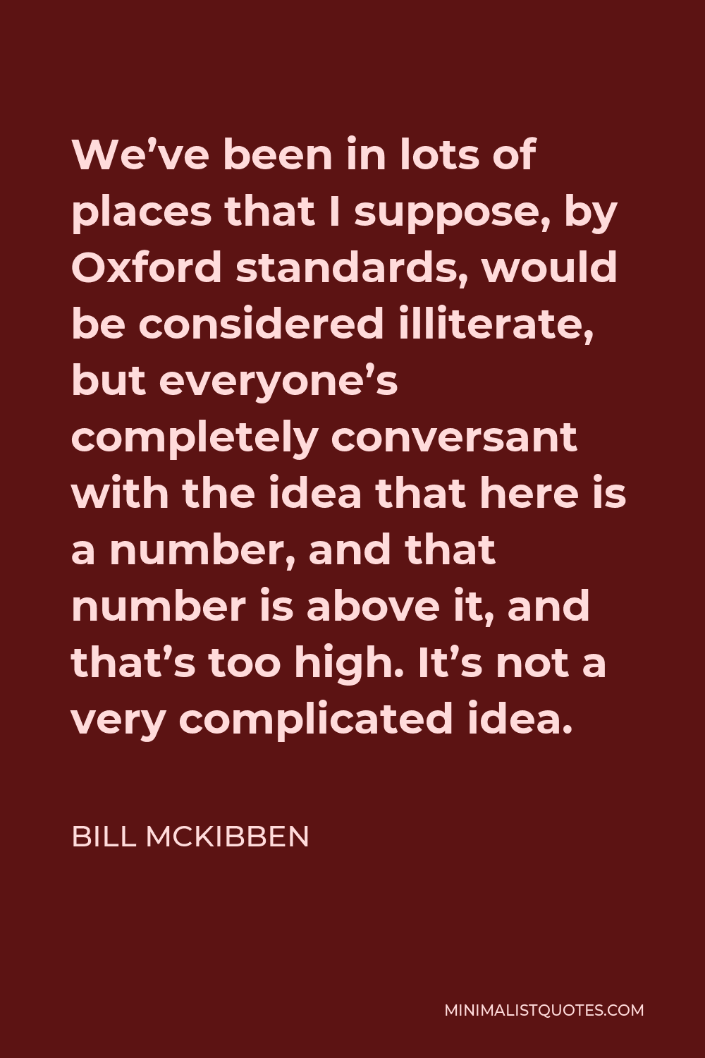 Bill McKibben Quote - We’ve been in lots of places that I suppose, by Oxford standards, would be considered illiterate, but everyone’s completely conversant with the idea that here is a number, and that number is above it, and that’s too high. It’s not a very complicated idea.