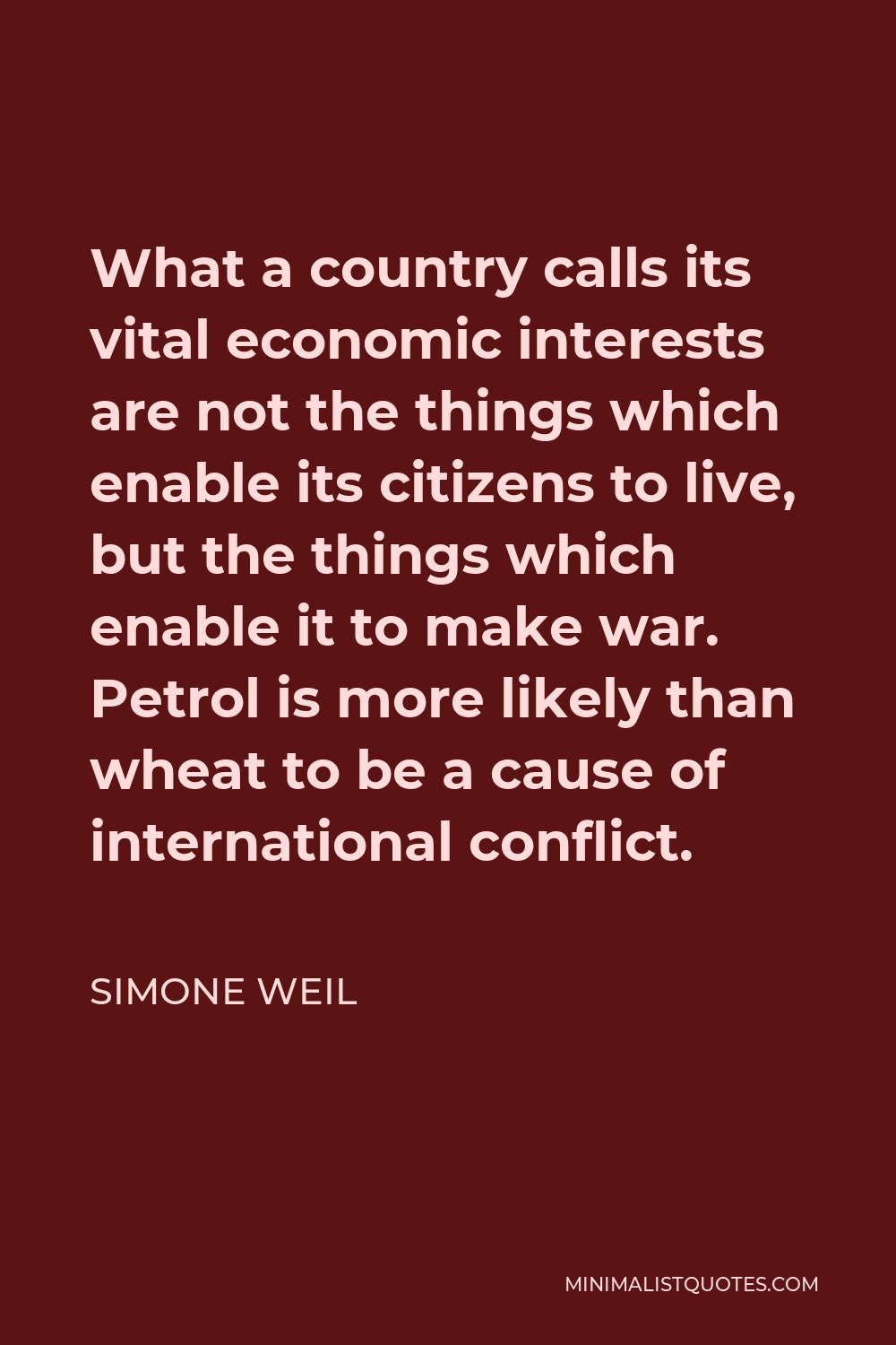 Simone Weil Quote - What a country calls its vital economic interests are not the things which enable its citizens to live, but the things which enable it to make war. Petrol is more likely than wheat to be a cause of international conflict.