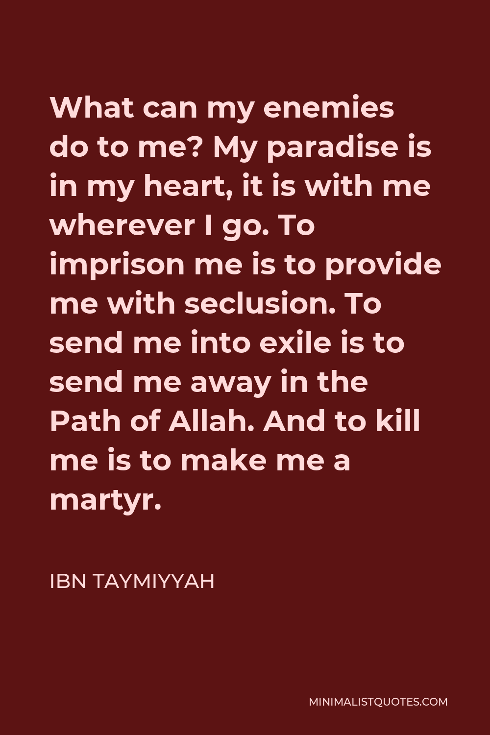 Ibn Taymiyyah Quote - What can my enemies do to me? My paradise is in my heart, it is with me wherever I go. To imprison me is to provide me with seclusion. To send me into exile is to send me away in the Path of Allah. And to kill me is to make me a martyr.