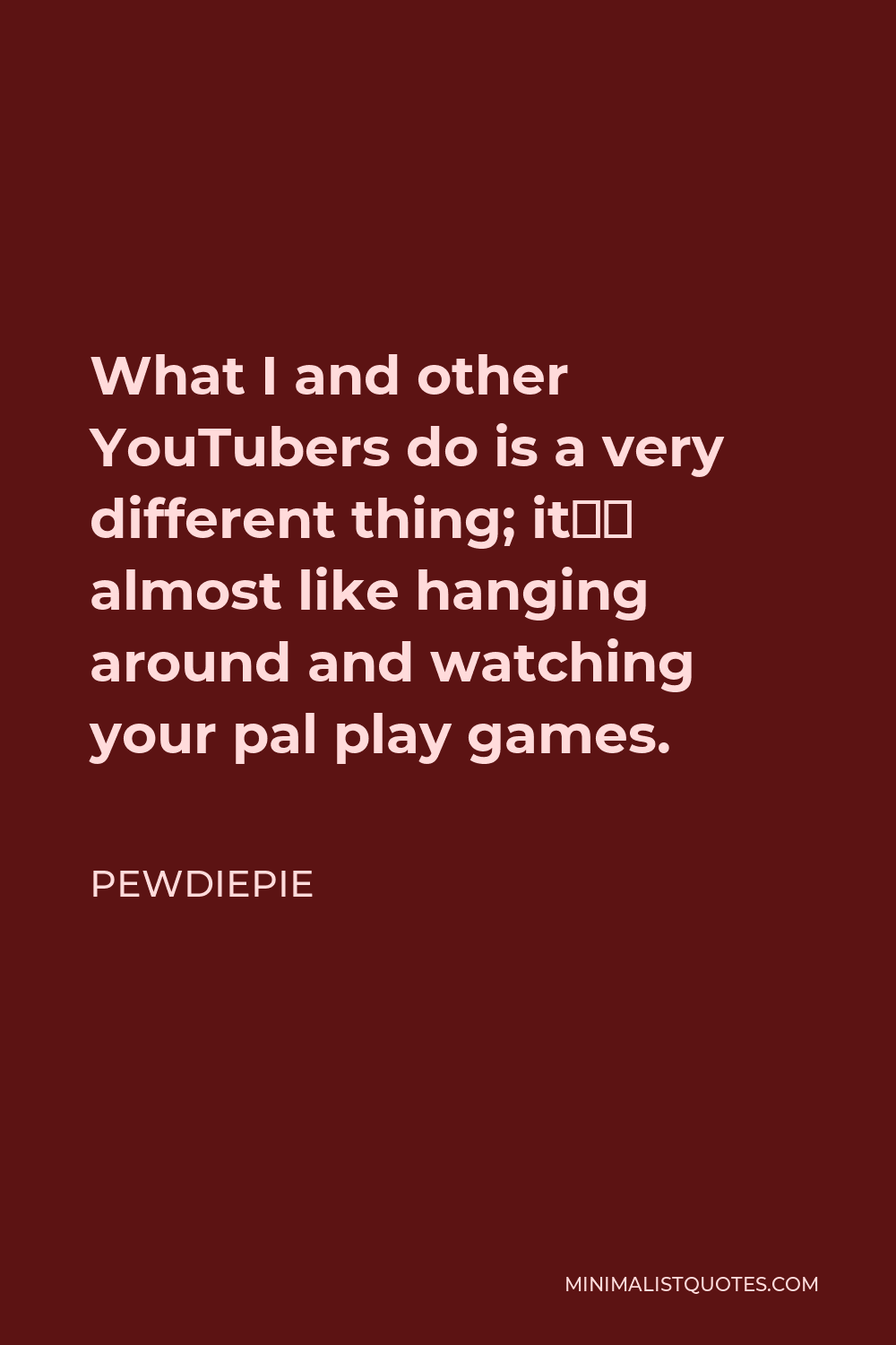 PewDiePie Quote - What I and other YouTubers do is a very different thing; it’s almost like hanging around and watching your pal play games.