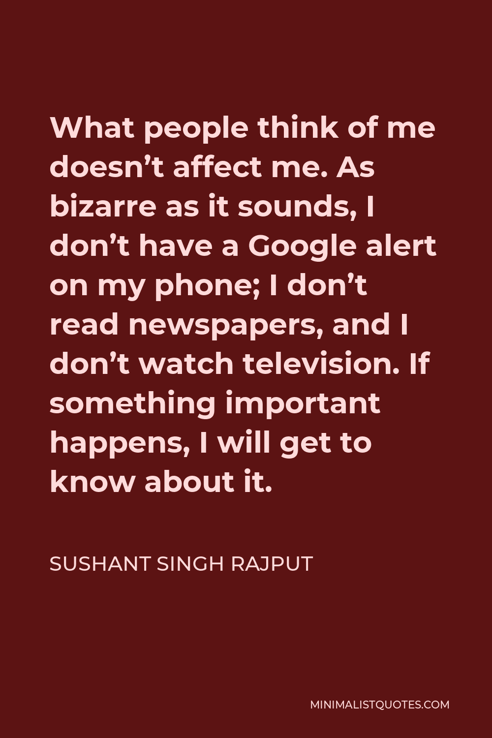 Sushant Singh Rajput Quote - What people think of me doesn’t affect me. As bizarre as it sounds, I don’t have a Google alert on my phone; I don’t read newspapers, and I don’t watch television. If something important happens, I will get to know about it.
