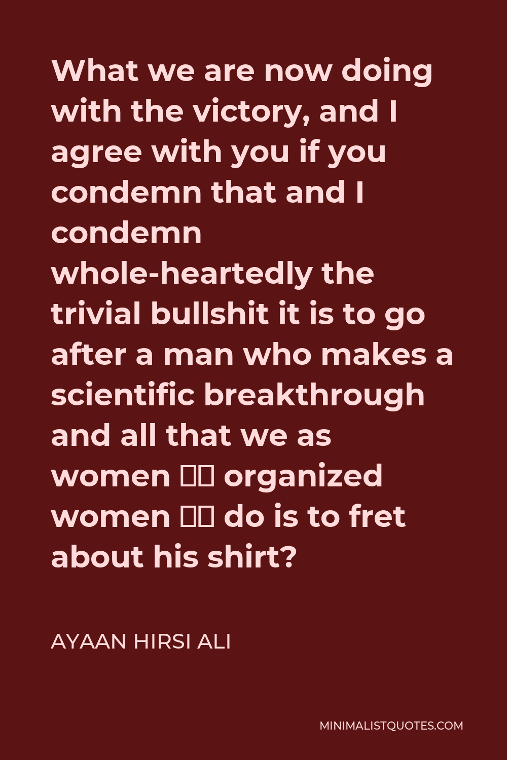 Ayaan Hirsi Ali Quote - What we are now doing with the victory, and I agree with you if you condemn that and I condemn whole-heartedly the trivial bullshit it is to go after a man who makes a scientific breakthrough and all that we as women — organized women — do is to fret about his shirt?