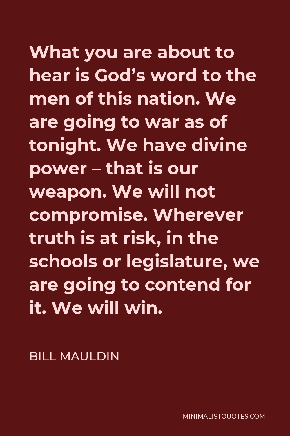 Bill Mauldin Quote - What you are about to hear is God’s word to the men of this nation. We are going to war as of tonight. We have divine power – that is our weapon. We will not compromise. Wherever truth is at risk, in the schools or legislature, we are going to contend for it. We will win.