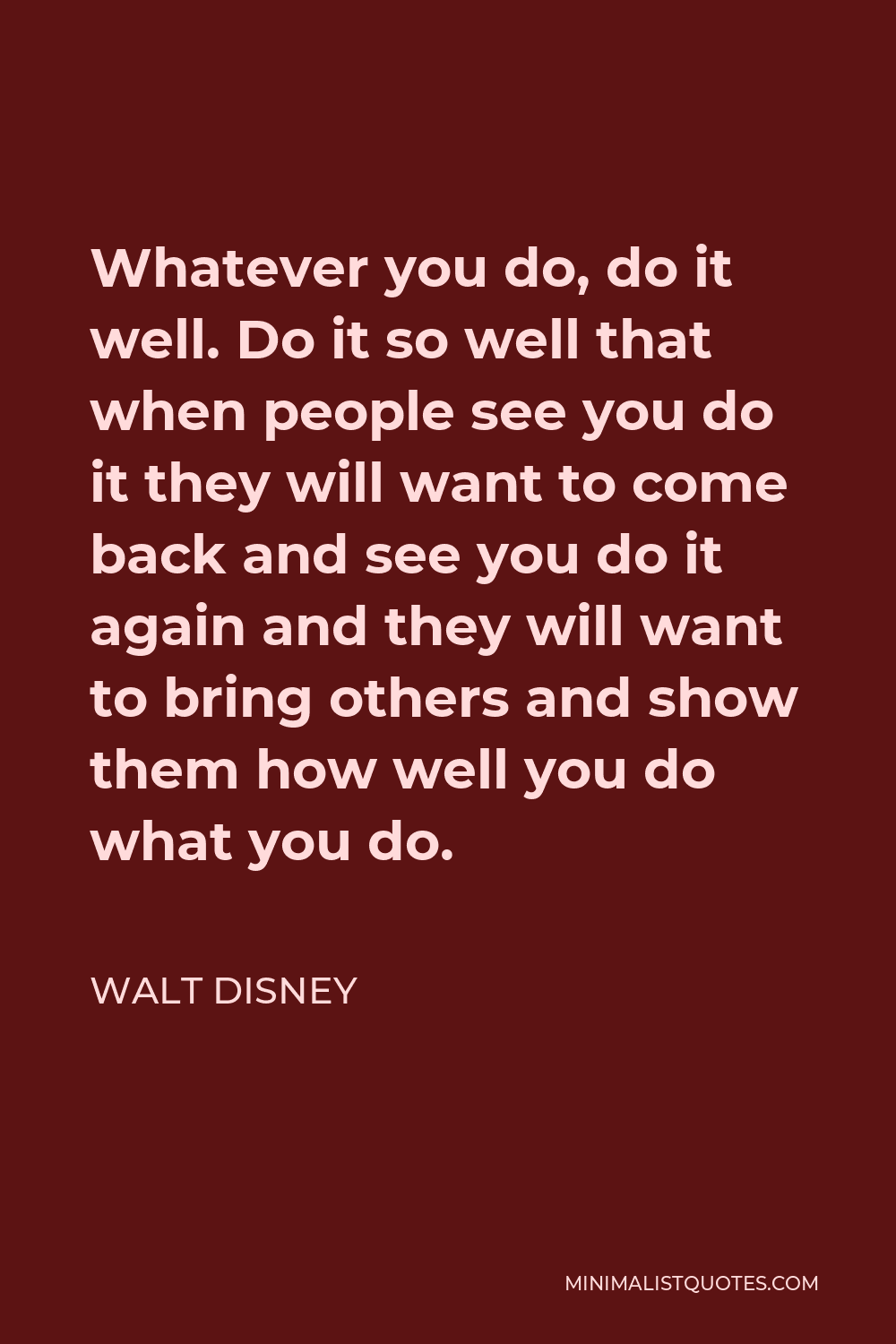Walt Disney Quote - Whatever you do, do it well. Do it so well that when people see you do it they will want to come back and see you do it again and they will want to bring others and show them how well you do what you do.