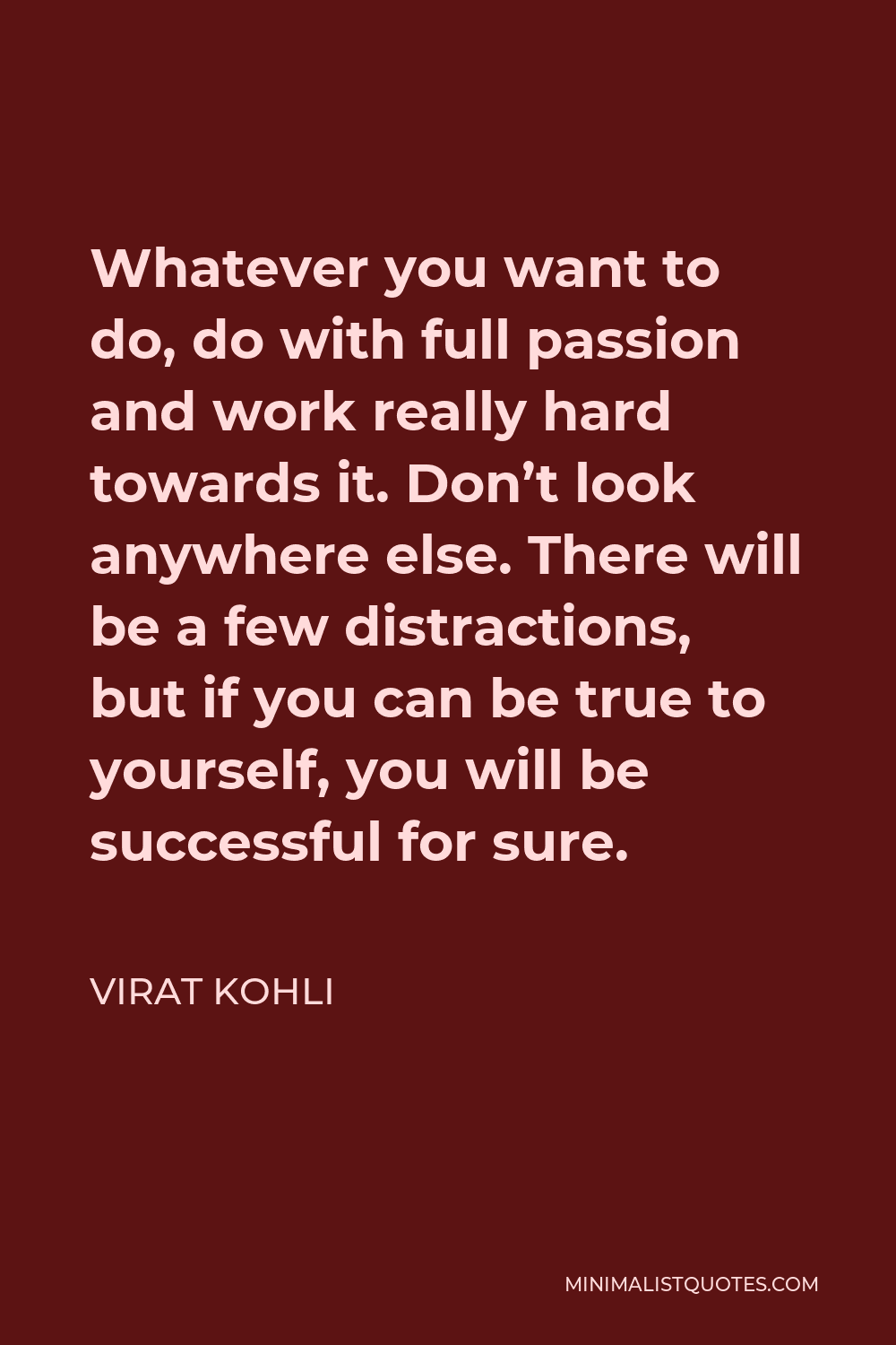 Virat Kohli Quote - Whatever you want to do, do with full passion and work really hard towards it. Don’t look anywhere else. There will be a few distractions, but if you can be true to yourself, you will be successful for sure.