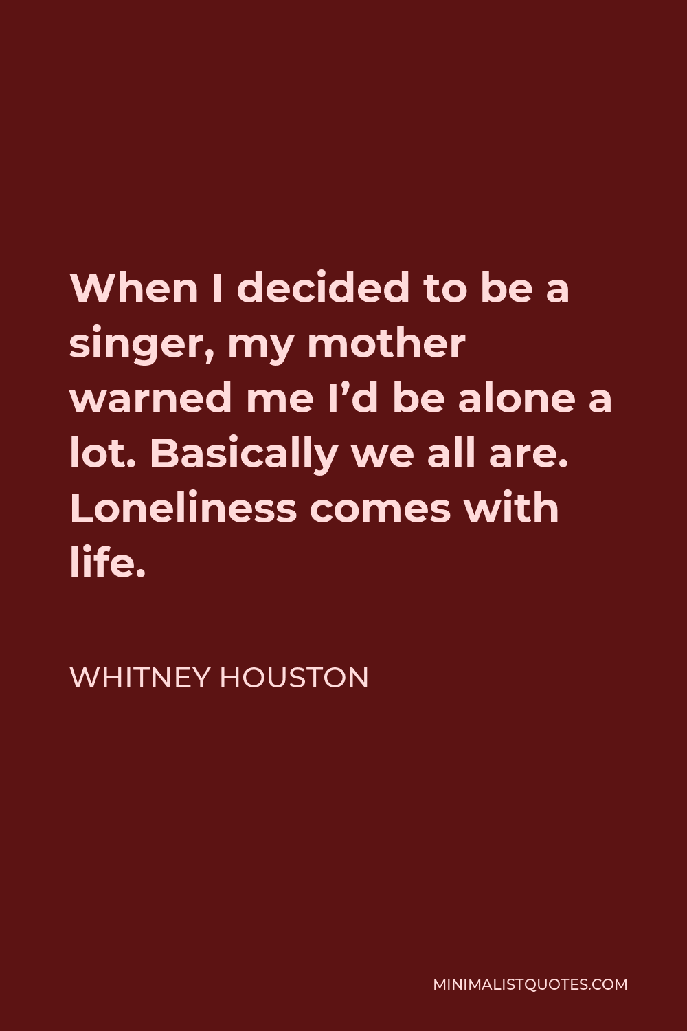 Whitney Houston Quote - When I decided to be a singer, my mother warned me I’d be alone a lot. Basically we all are. Loneliness comes with life.