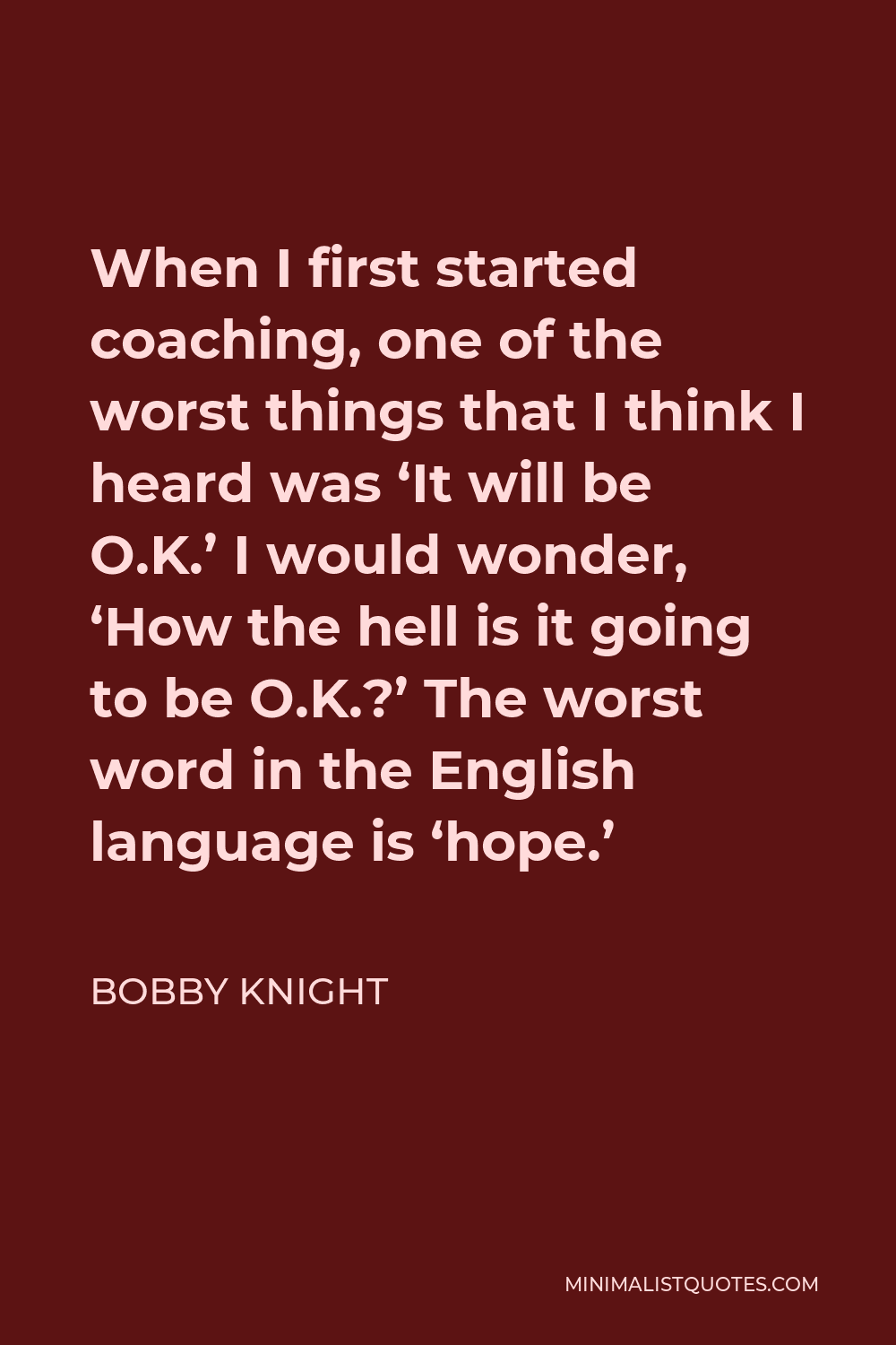 Bobby Knight Quote - When I first started coaching, one of the worst things that I think I heard was ‘It will be O.K.’ I would wonder, ‘How the hell is it going to be O.K.?’ The worst word in the English language is ‘hope.’