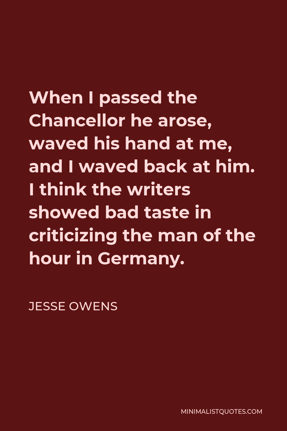 Jesse Owens Quote - When I passed the Chancellor he arose, waved his hand at me, and I waved back at him. I think the writers showed bad taste in criticizing the man of the hour in Germany.