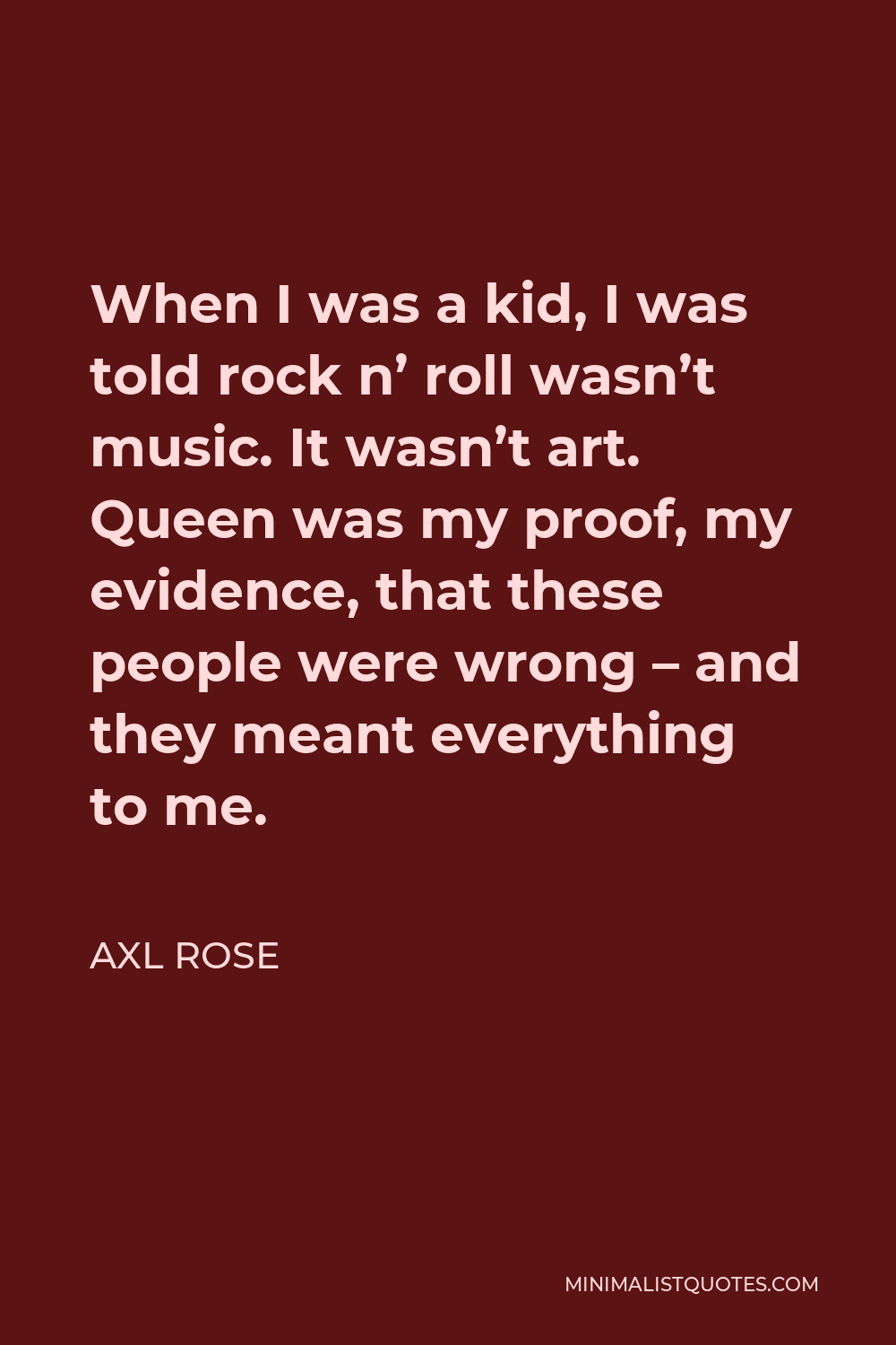 Axl Rose Quote - When I was a kid, I was told rock n’ roll wasn’t music. It wasn’t art. Queen was my proof, my evidence, that these people were wrong – and they meant everything to me.