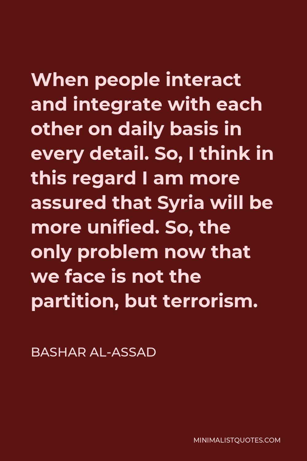 Bashar al-Assad Quote - When people interact and integrate with each other on daily basis in every detail. So, I think in this regard I am more assured that Syria will be more unified. So, the only problem now that we face is not the partition, but terrorism.