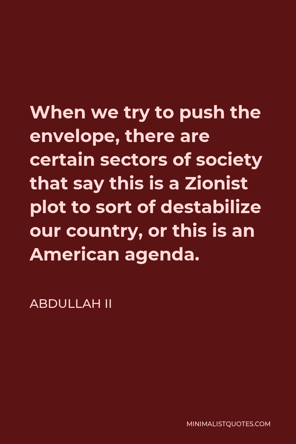 Abdullah II Quote - When we try to push the envelope, there are certain sectors of society that say this is a Zionist plot to sort of destabilize our country, or this is an American agenda.