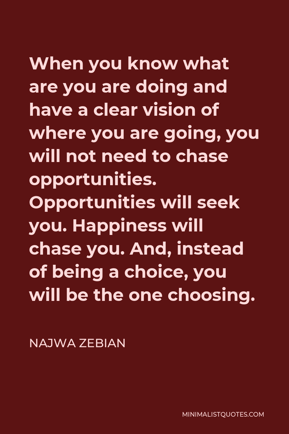 Najwa Zebian Quote - When you know what are you are doing and have a clear vision of where you are going, you will not need to chase opportunities. Opportunities will seek you. Happiness will chase you. And, instead of being a choice, you will be the one choosing.