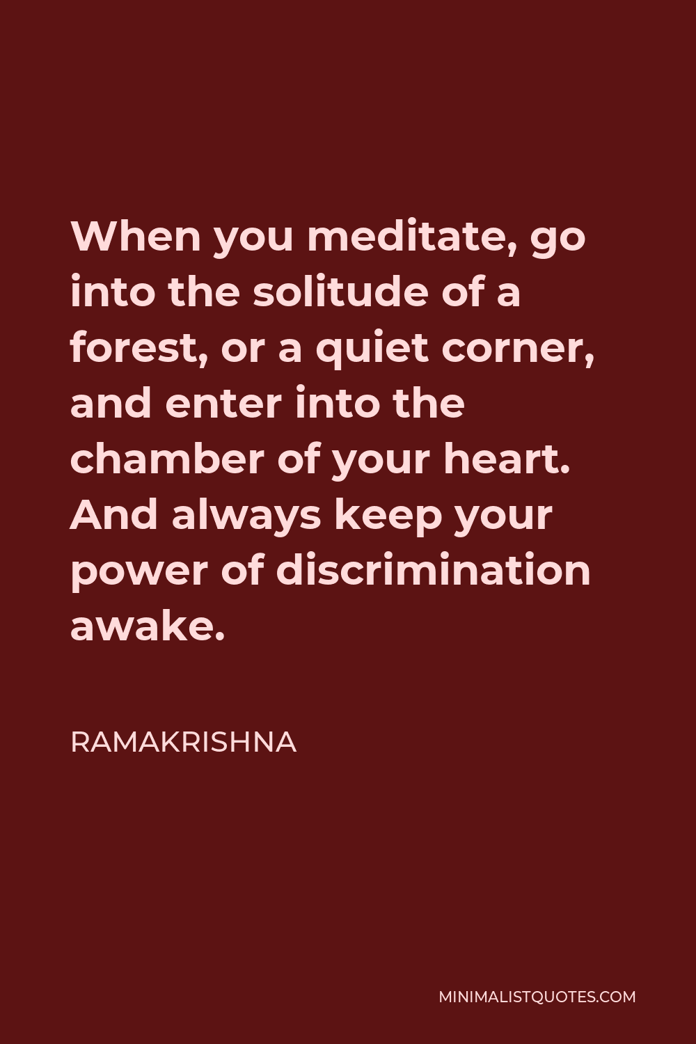 Ramakrishna Quote - When you meditate, go into the solitude of a forest, or a quiet corner, and enter into the chamber of your heart. And always keep your power of discrimination awake.