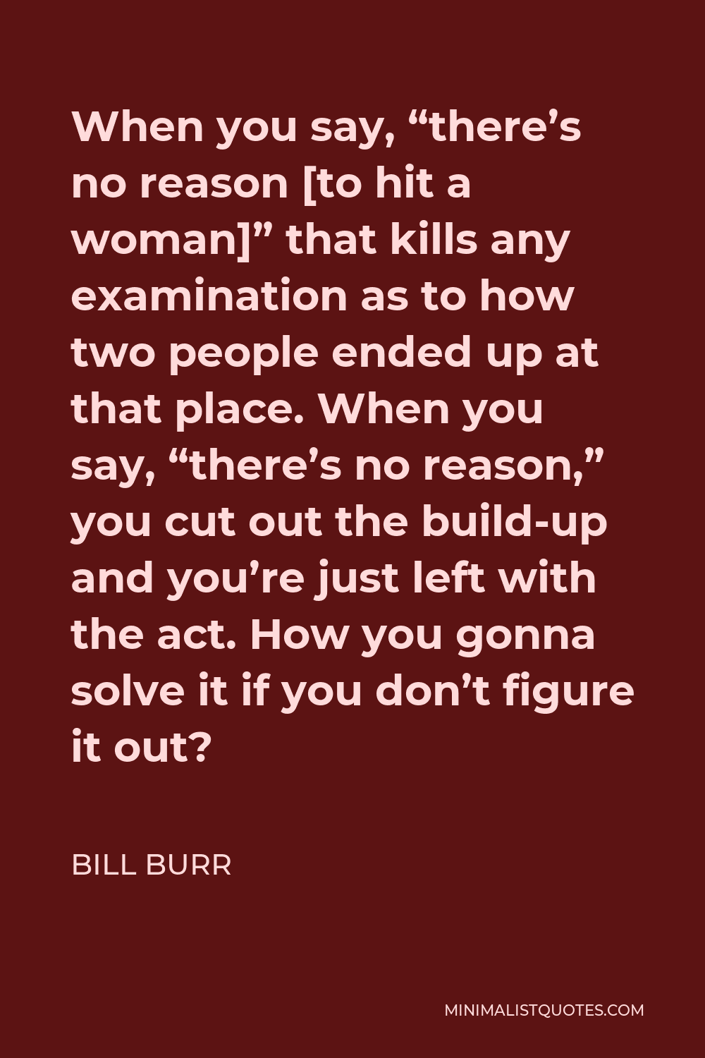 Bill Burr Quote - When you say, “there’s no reason [to hit a woman]” that kills any examination as to how two people ended up at that place. When you say, “there’s no reason,” you cut out the build-up and you’re just left with the act. How you gonna solve it if you don’t figure it out?
