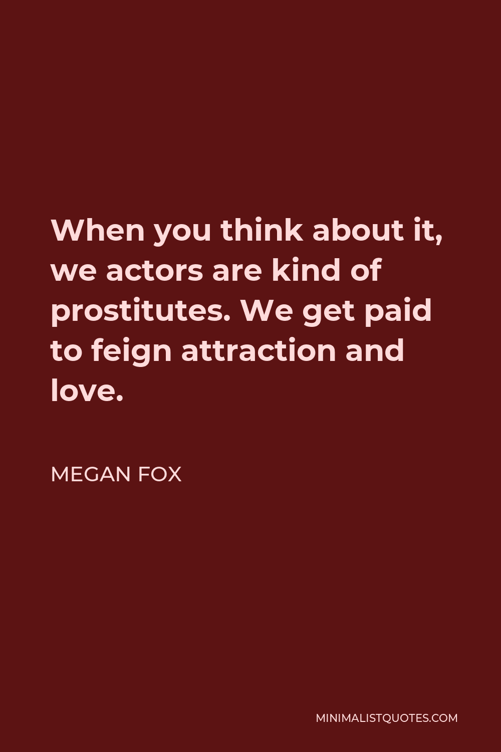 Megan Fox Quote - When you think about it, we actors are kind of prostitutes. We get paid to feign attraction and love.