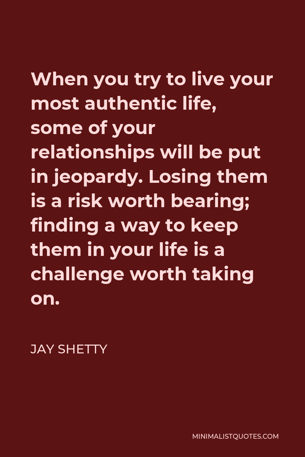 Jay Shetty Quote - When you try to live your most authentic life, some of your relationships will be put in jeopardy. Losing them is a risk worth bearing; finding a way to keep them in your life is a challenge worth taking on.