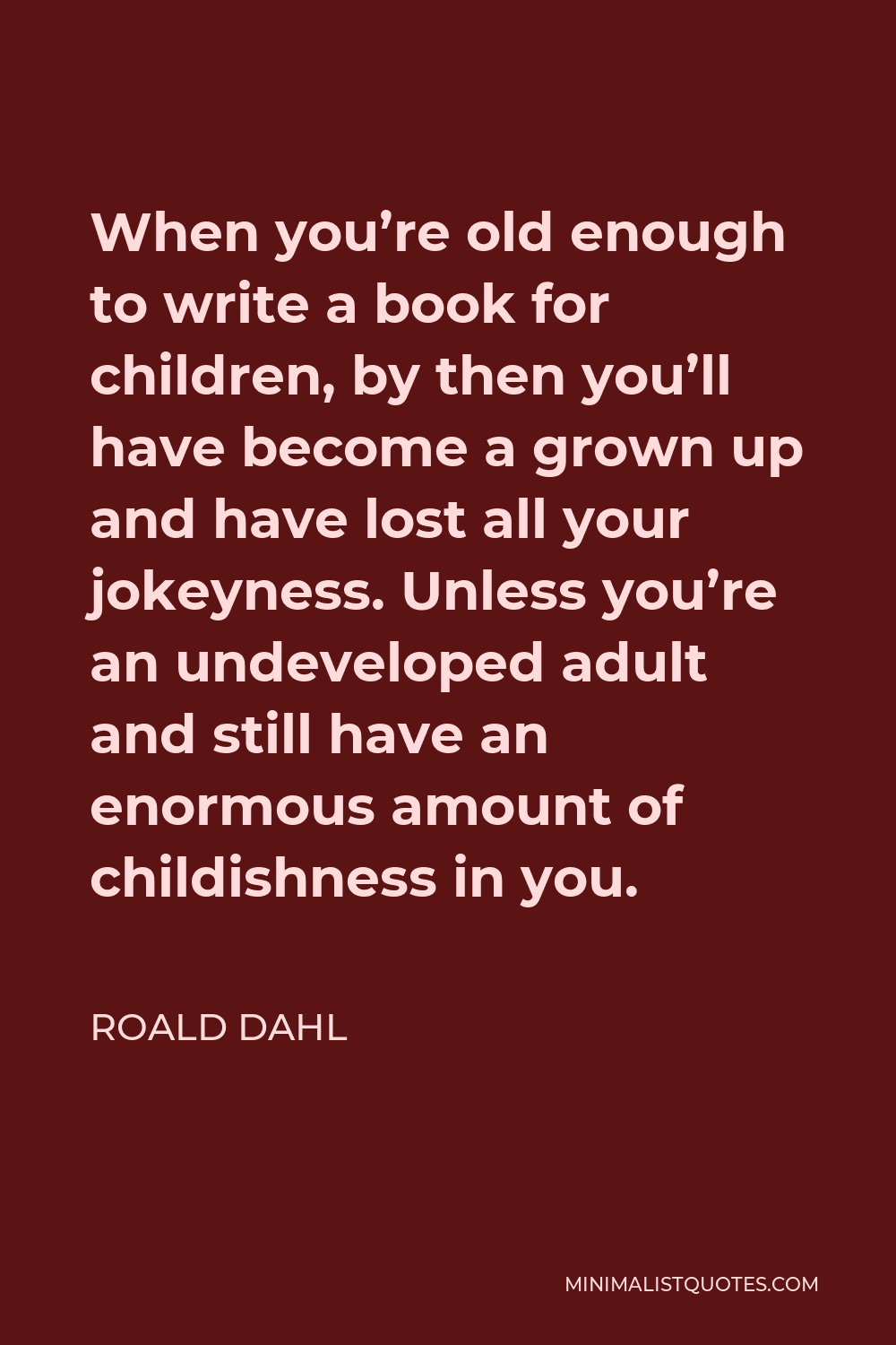 Roald Dahl Quote - When you’re old enough to write a book for children, by then you’ll have become a grown up and have lost all your jokeyness. Unless you’re an undeveloped adult and still have an enormous amount of childishness in you.