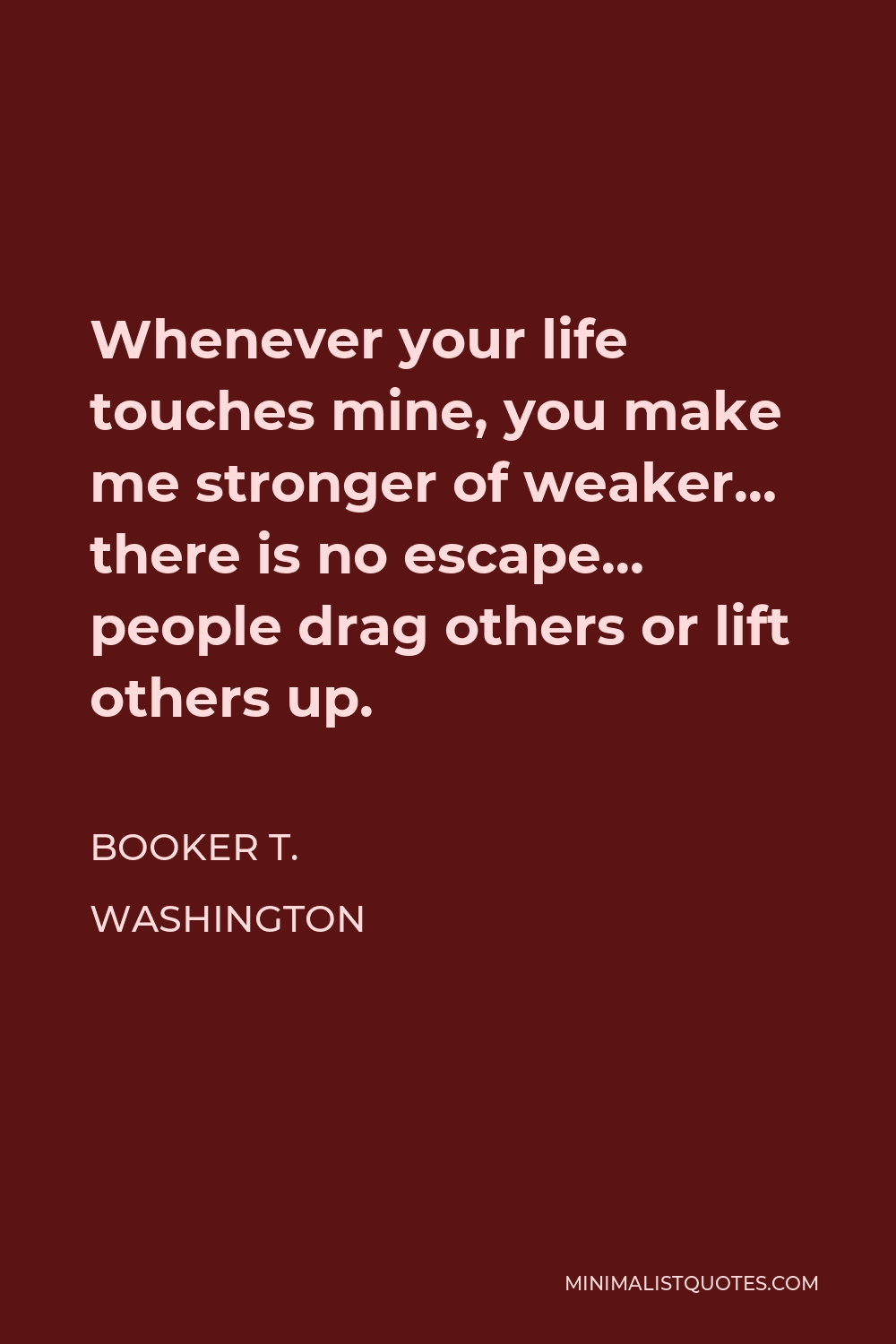 Booker T. Washington Quote - Whenever your life touches mine, you make me stronger of weaker… there is no escape… people drag others or lift others up.