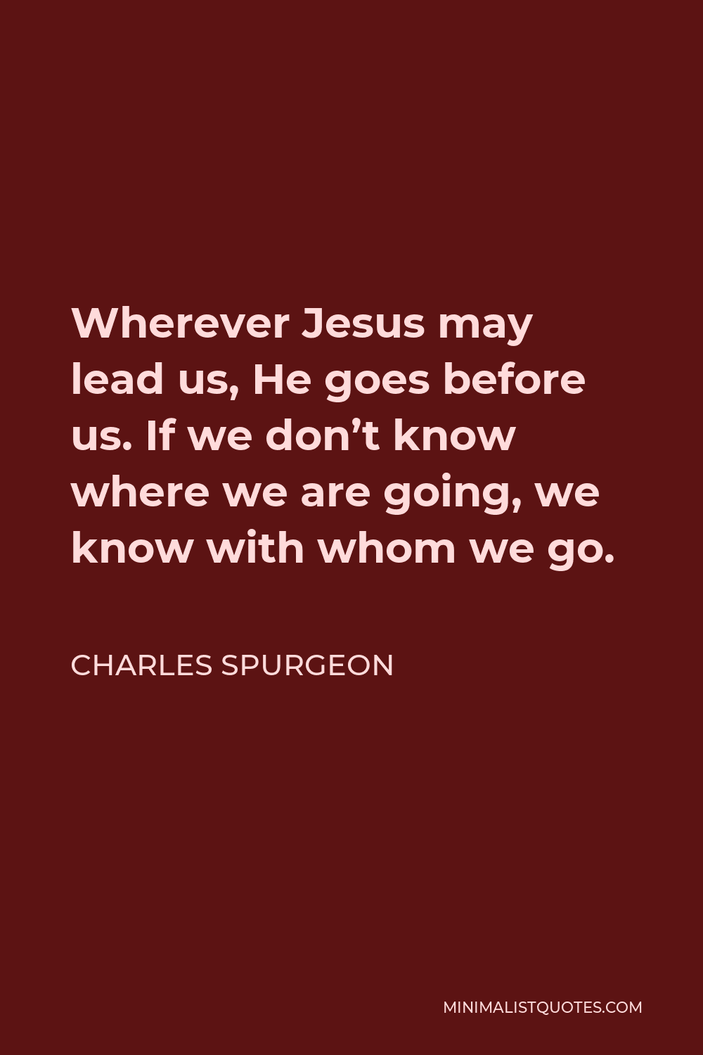 Charles Spurgeon Quote - Wherever Jesus may lead us, He goes before us. If we don’t know where we are going, we know with whom we go.
