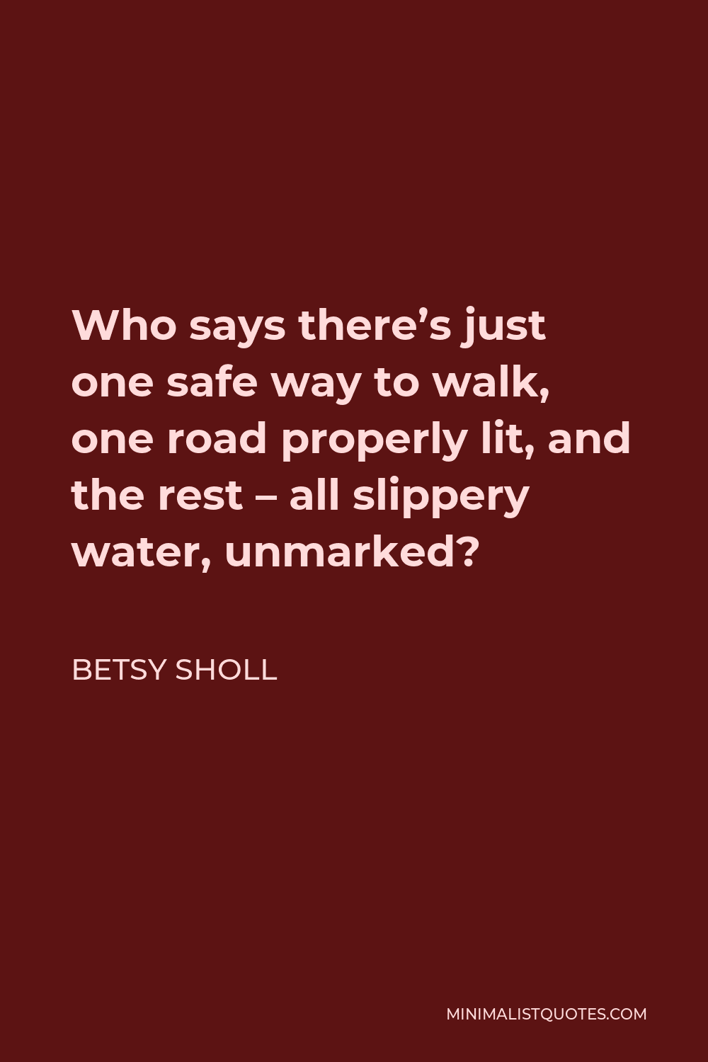 Betsy Sholl Quote - Who says there’s just one safe way to walk, one road properly lit, and the rest – all slippery water, unmarked?
