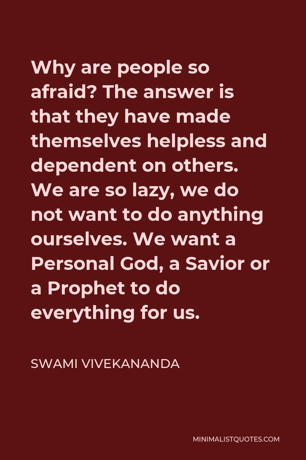 Swami Vivekananda Quote - Why are people so afraid? The answer is that they have made themselves helpless and dependent on others. We are so lazy, we do not want to do anything ourselves. We want a Personal God, a Savior or a Prophet to do everything for us.