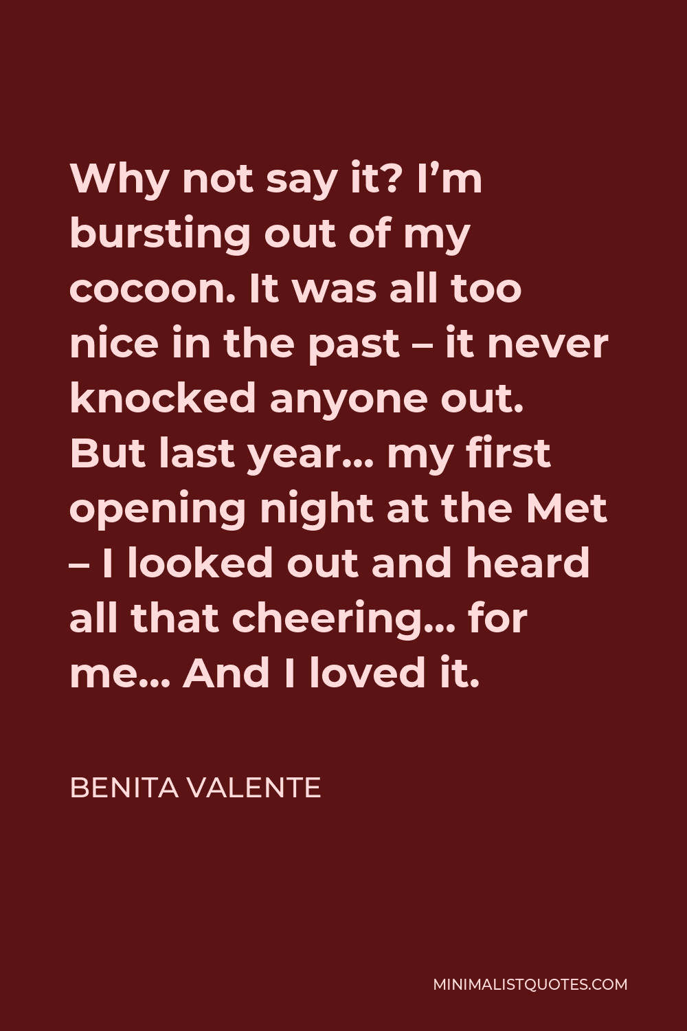 Benita Valente Quote - Why not say it? I’m bursting out of my cocoon. It was all too nice in the past – it never knocked anyone out. But last year… my first opening night at the Met – I looked out and heard all that cheering… for me… And I loved it.