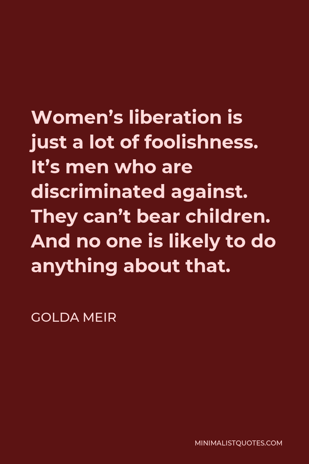 Golda Meir Quote - Women’s liberation is just a lot of foolishness. It’s men who are discriminated against. They can’t bear children. And no one is likely to do anything about that.