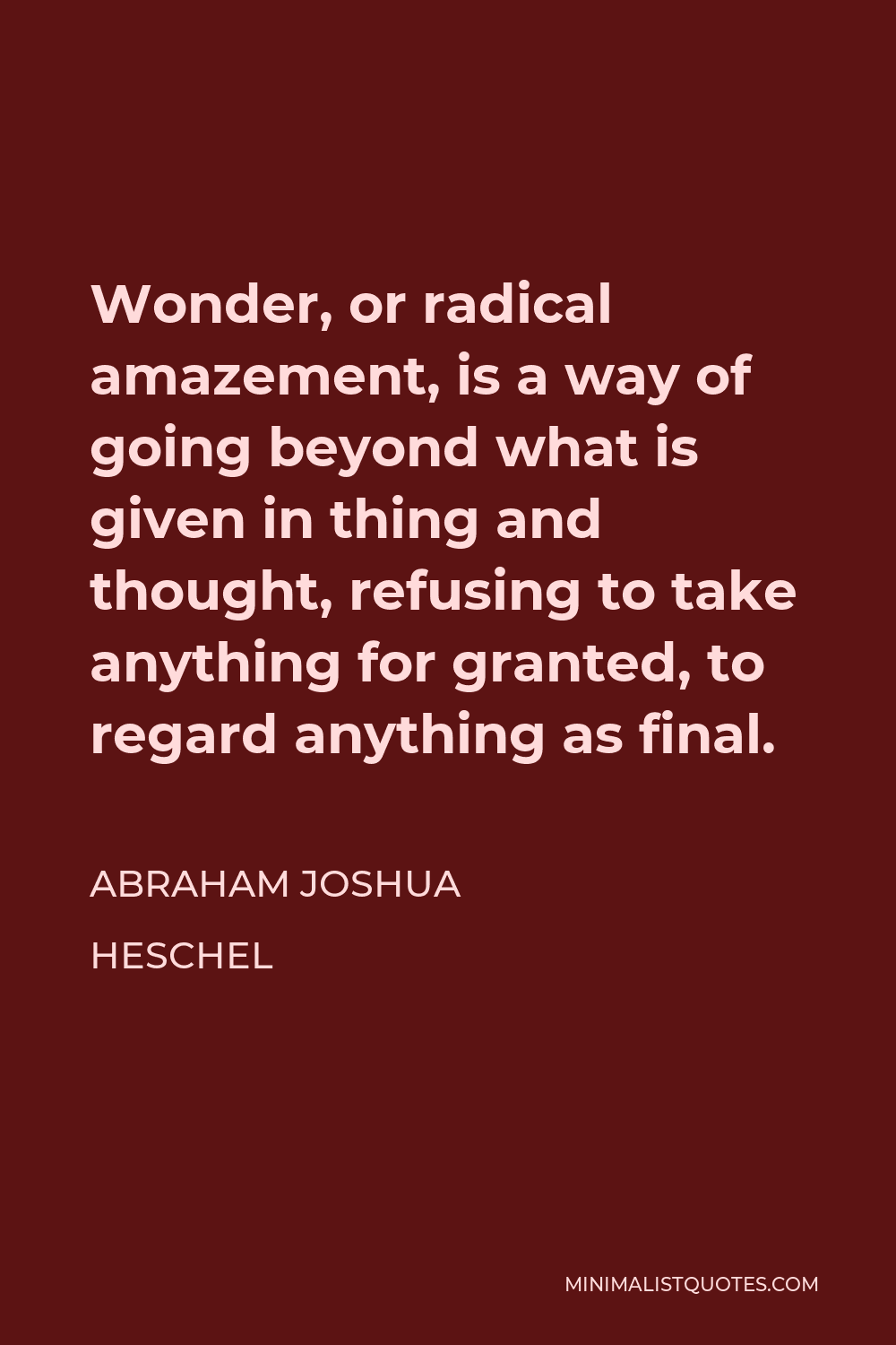 Abraham Joshua Heschel Quote - Wonder, or radical amazement, is a way of going beyond what is given in thing and thought, refusing to take anything for granted, to regard anything as final.