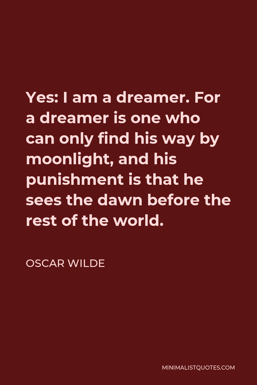 Oscar Wilde Quote - Yes: I am a dreamer. For a dreamer is one who can only find his way by moonlight, and his punishment is that he sees the dawn before the rest of the world.