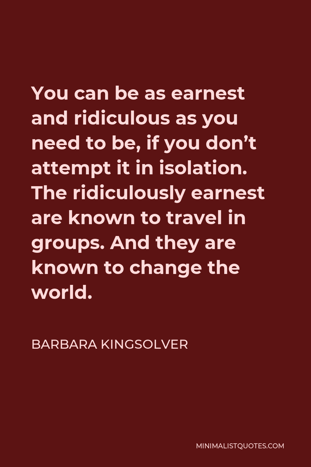 Barbara Kingsolver Quote - You can be as earnest and ridiculous as you need to be, if you don’t attempt it in isolation. The ridiculously earnest are known to travel in groups. And they are known to change the world.